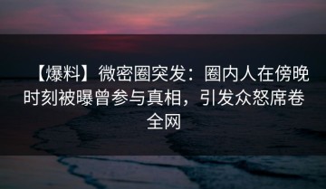 【爆料】微密圈突发：圈内人在傍晚时刻被曝曾参与真相，引发众怒席卷全网