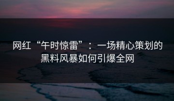 网红“午时惊雷”：一场精心策划的黑料风暴如何引爆全网