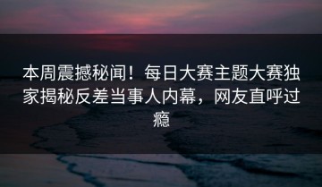 本周震撼秘闻！每日大赛主题大赛独家揭秘反差当事人内幕，网友直呼过瘾