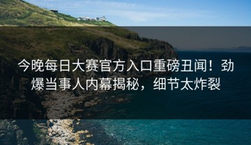 今晚每日大赛官方入口重磅丑闻！劲爆当事人内幕揭秘，细节太炸裂