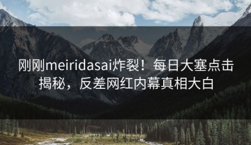 刚刚meiridasai炸裂！每日大塞点击揭秘，反差网红内幕真相大白