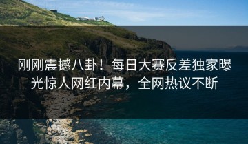 刚刚震撼八卦！每日大赛反差独家曝光惊人网红内幕，全网热议不断