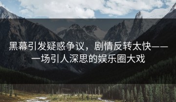 黑幕引发疑惑争议，剧情反转太快——一场引人深思的娱乐圈大戏