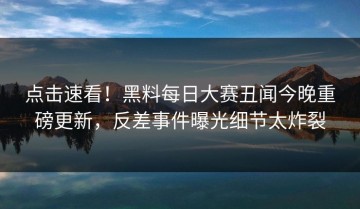 点击速看！黑料每日大赛丑闻今晚重磅更新，反差事件曝光细节太炸裂