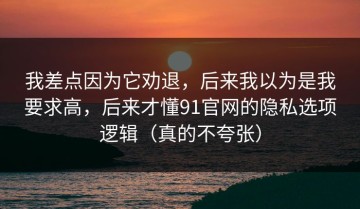 我差点因为它劝退，后来我以为是我要求高，后来才懂91官网的隐私选项逻辑（真的不夸张）