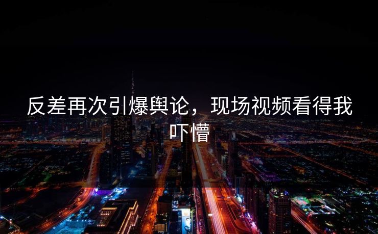 反差再次引爆舆论，现场视频看得我吓懵