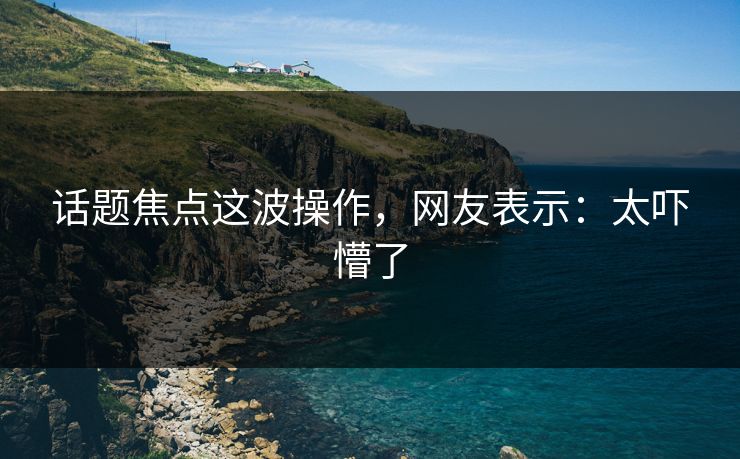 话题焦点这波操作，网友表示：太吓懵了