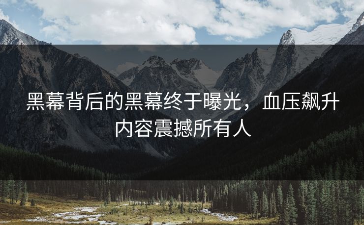 黑幕背后的黑幕终于曝光，血压飙升内容震撼所有人