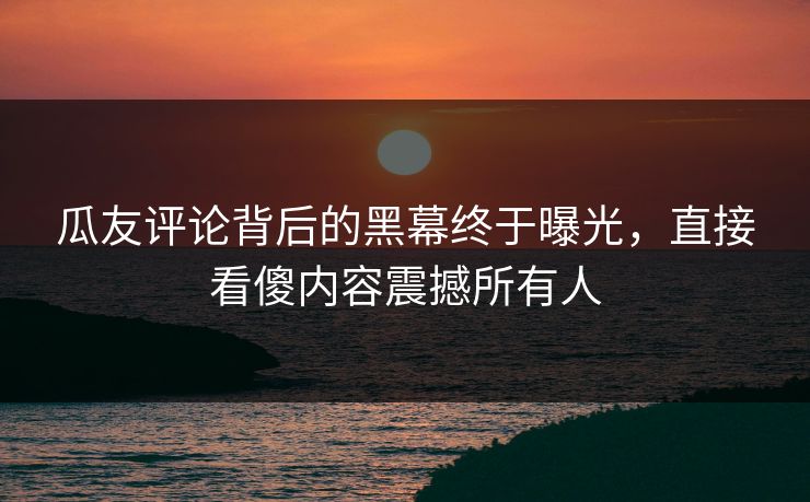 瓜友评论背后的黑幕终于曝光，直接看傻内容震撼所有人