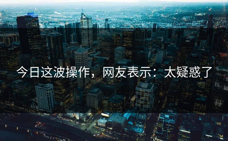 今日这波操作，网友表示：太疑惑了