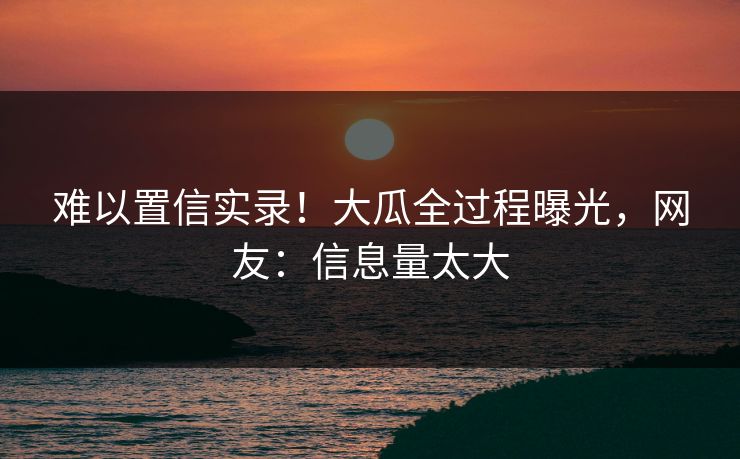 难以置信实录！大瓜全过程曝光，网友：信息量太大