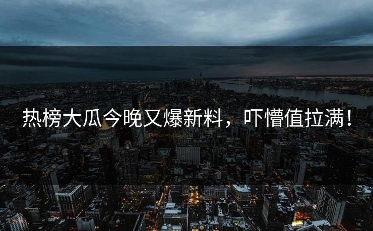 热榜大瓜今晚又爆新料，吓懵值拉满！
