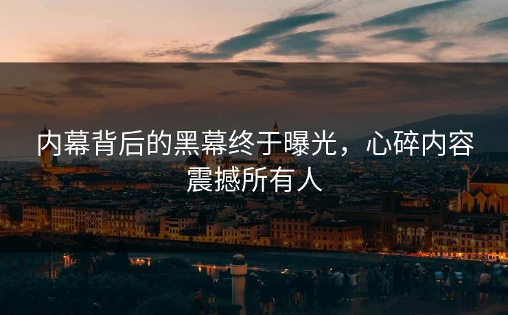 内幕背后的黑幕终于曝光，心碎内容震撼所有人