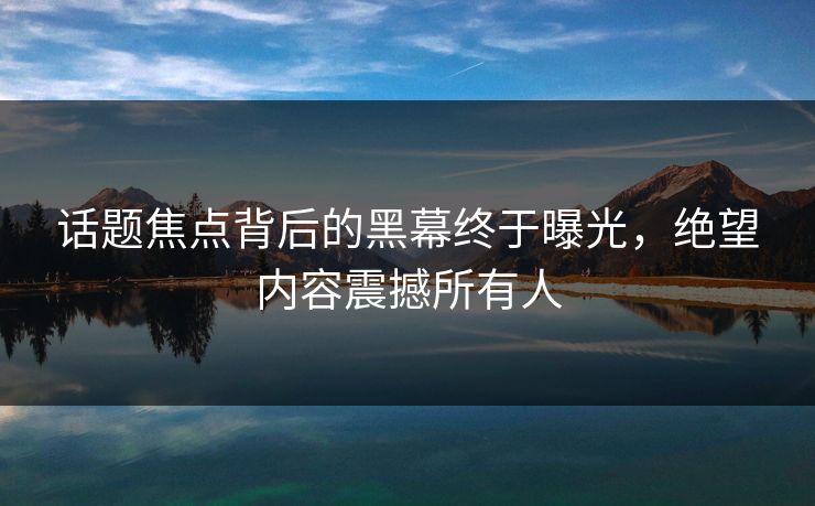 话题焦点背后的黑幕终于曝光，绝望内容震撼所有人