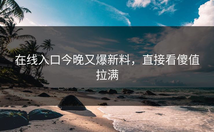 在线入口今晚又爆新料，直接看傻值拉满