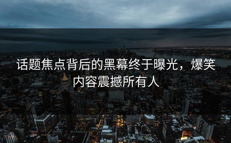 话题焦点背后的黑幕终于曝光，爆笑内容震撼所有人