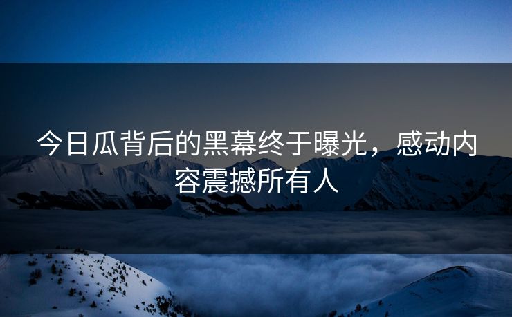 今日瓜背后的黑幕终于曝光，感动内容震撼所有人