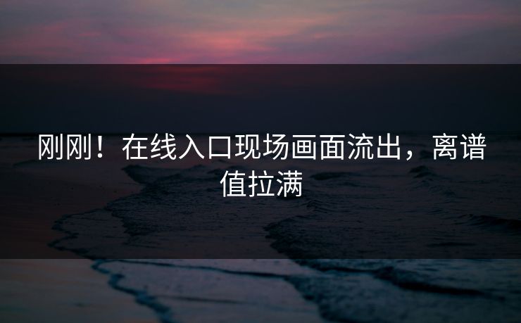 刚刚！在线入口现场画面流出，离谱值拉满