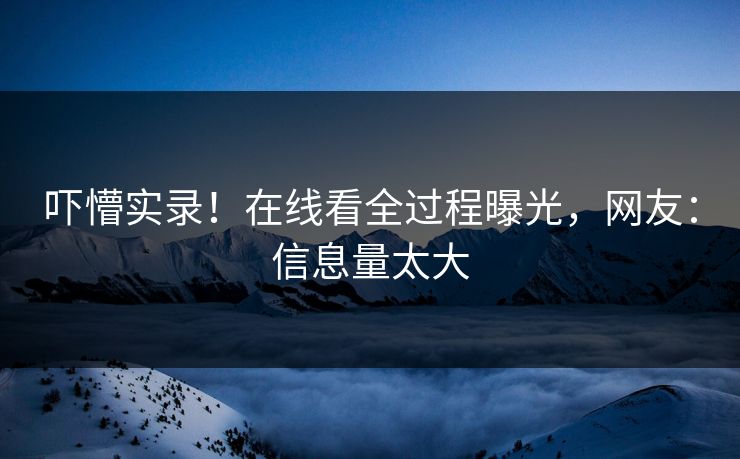 吓懵实录！在线看全过程曝光，网友：信息量太大