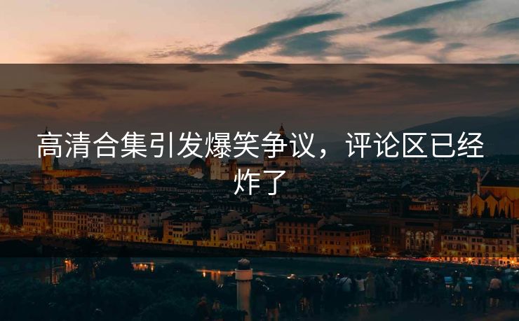 高清合集引发爆笑争议，评论区已经炸了