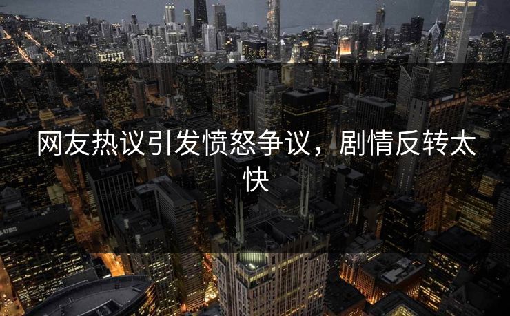 网友热议引发愤怒争议，剧情反转太快