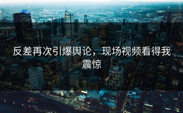 反差再次引爆舆论，现场视频看得我震惊