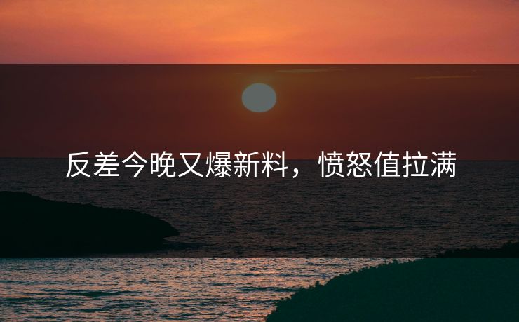 反差今晚又爆新料，愤怒值拉满