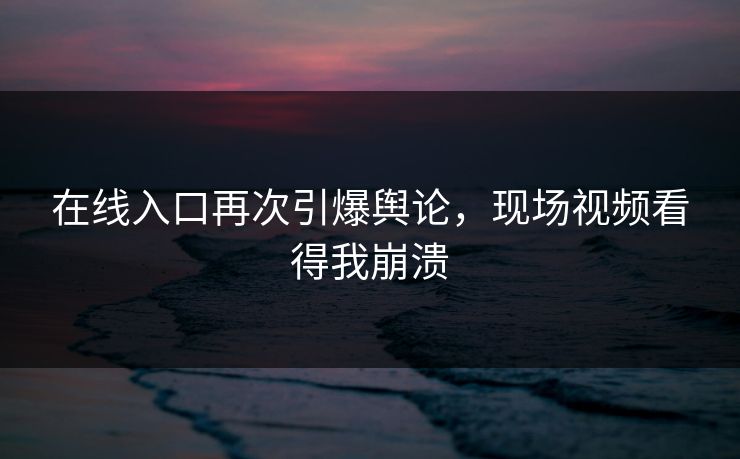 在线入口再次引爆舆论，现场视频看得我崩溃