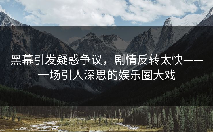 黑幕引发疑惑争议，剧情反转太快——一场引人深思的娱乐圈大戏
