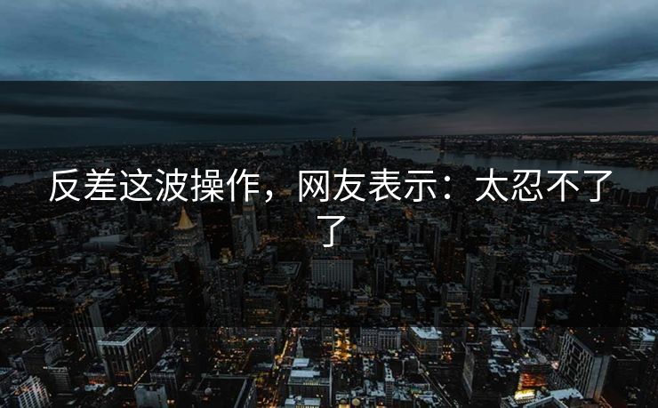 反差这波操作，网友表示：太忍不了了