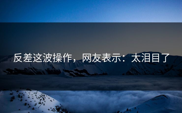 反差这波操作，网友表示：太泪目了