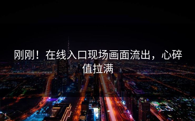 刚刚！在线入口现场画面流出，心碎值拉满