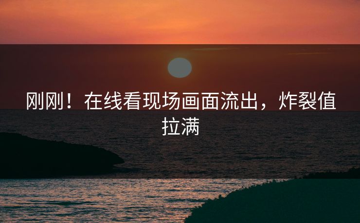 刚刚！在线看现场画面流出，炸裂值拉满