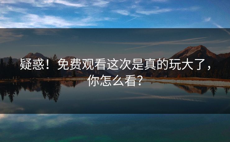 疑惑！免费观看这次是真的玩大了，你怎么看？