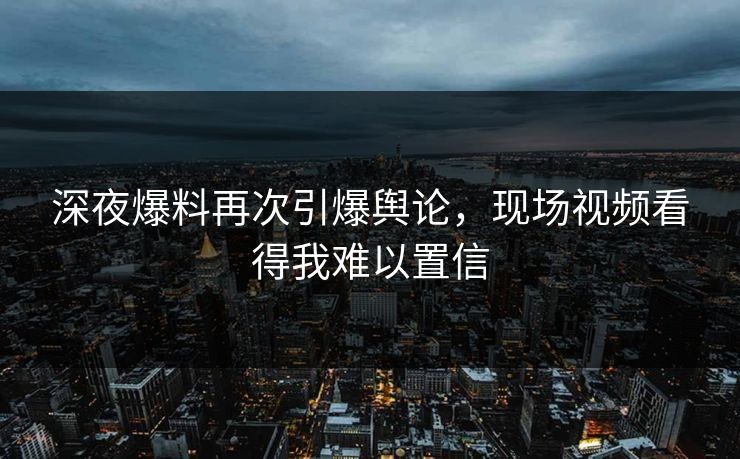 深夜爆料再次引爆舆论，现场视频看得我难以置信