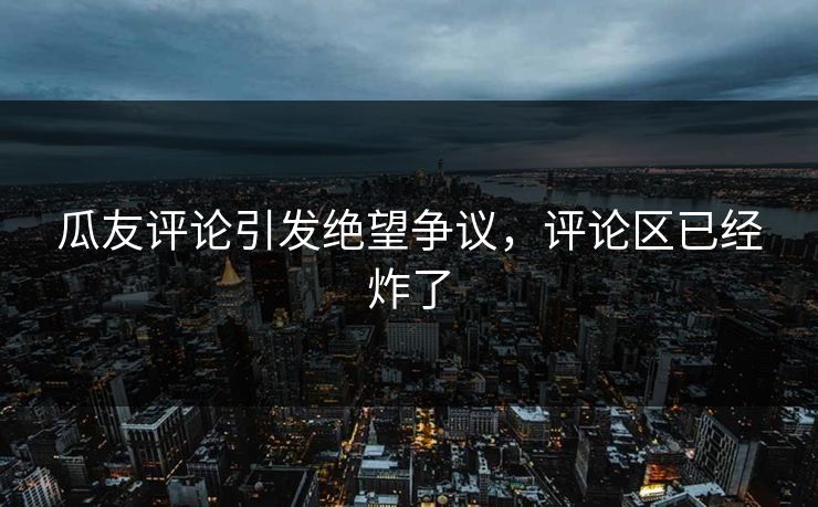 瓜友评论引发绝望争议，评论区已经炸了