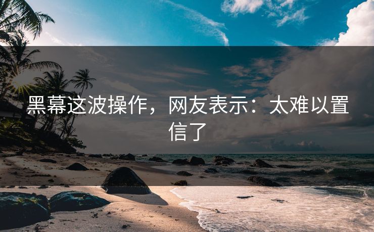 黑幕这波操作，网友表示：太难以置信了
