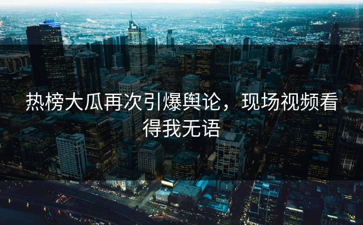 热榜大瓜再次引爆舆论，现场视频看得我无语