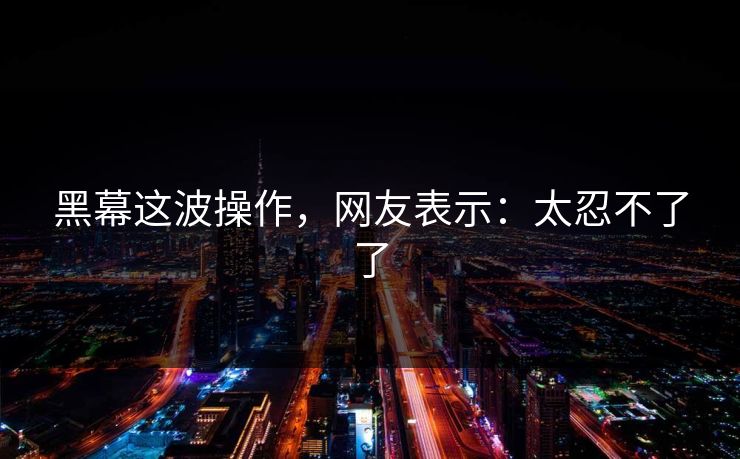 黑幕这波操作，网友表示：太忍不了了