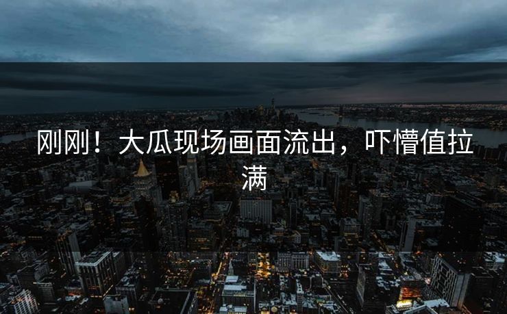 刚刚！大瓜现场画面流出，吓懵值拉满