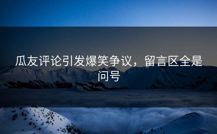 瓜友评论引发爆笑争议，留言区全是问号