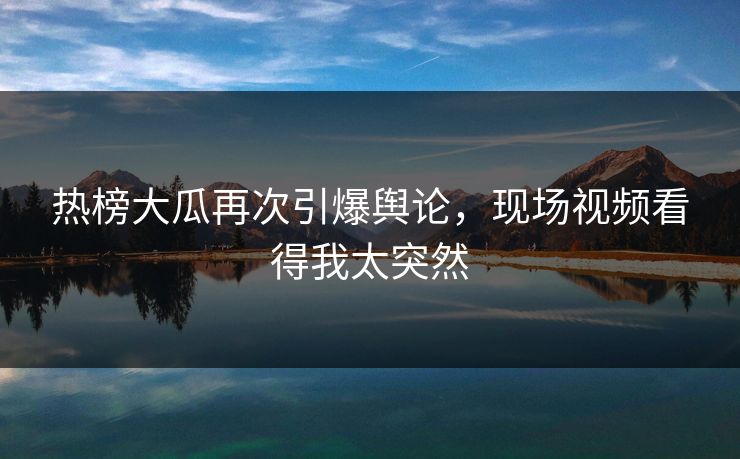 热榜大瓜再次引爆舆论，现场视频看得我太突然