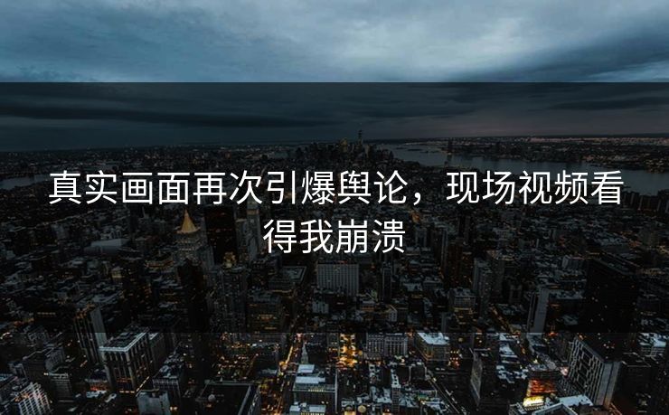 真实画面再次引爆舆论，现场视频看得我崩溃