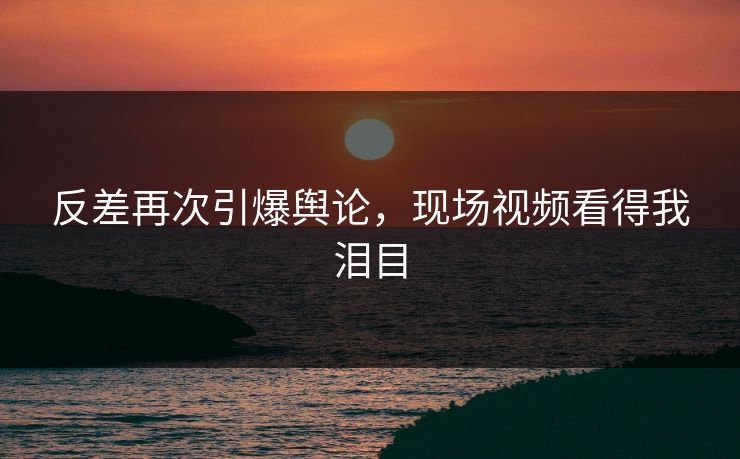 反差再次引爆舆论，现场视频看得我泪目
