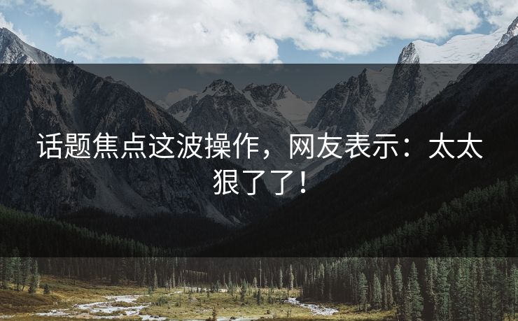 话题焦点这波操作，网友表示：太太狠了了！
