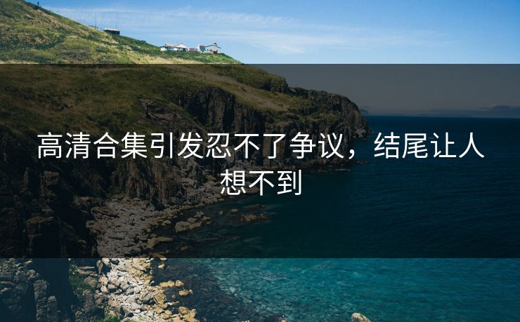 高清合集引发忍不了争议，结尾让人想不到