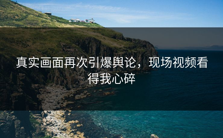 真实画面再次引爆舆论，现场视频看得我心碎