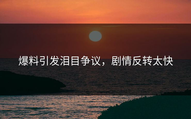 爆料引发泪目争议，剧情反转太快