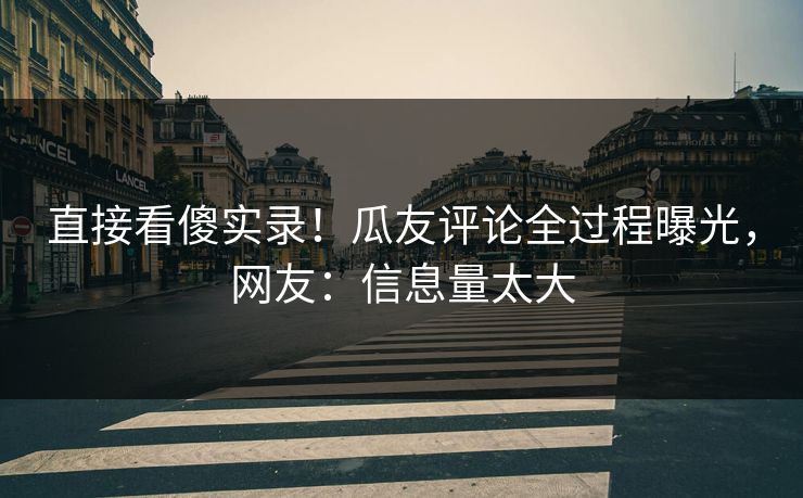 直接看傻实录！瓜友评论全过程曝光，网友：信息量太大