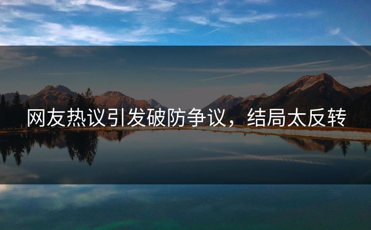 网友热议引发破防争议，结局太反转